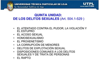 QUINTA UNIDAD:
DE LOS DELITOS SEXUALES (Art. 504.1-529 )

•   EL ATENTADO CONTRA EL PUDOR, LA VIOLACIÓN Y
    EL ESTUPRO
•   EL ACOSO SEXUAL
•   HOMOSEXUALISMO
•   EL PROXENETISMO
•   LA CORRUPCIÓN DE MENORES
•   DELITOS DE EXPLOTACIÓN SEXUAL
•   DISPOSICIONES COMUNES A LOS DELITOS
    SEXUALES Y DE TRATA DE PERSONAS
•   EL RAPTO
 