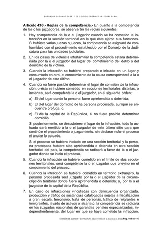 B O R R A D O R S E G U N D O D E B A T E D E C Ó D I G O O R G Á N I C O I N T E G R A L P E N A L
COMISIÓN DE JUSTICIA Y ESTRUCTURA DEL ESTADO | 09 de diciembre de 2012 | Pág. 169 de 440
Artículo 430.- Reglas de la competencia.- En cuanto a la competencia
de las o los juzgadores, se observarán las reglas siguientes:
1. Hay competencia de la o el juzgador cuando se ha cometido la in-
fracción en la sección territorial en la que éste ejerce sus funciones.
Si hubiere varias juezas o jueces, la competencia se asignará de con-
formidad con el procedimiento establecido por el Consejo de la Judi-
catura para las unidades judiciales.
2. En los casos de violencia intrafamiliar la competencia estará determi-
nada por la o el juzgador del lugar del cometimiento del delito o del
domicilio de la víctima.
3. Cuando la infracción se hubiere preparado e iniciado en un lugar y
consumado en otro, el conocimiento de la causa corresponderá a la o
el juzgador de este último.
4. Cuando no fuere posible determinar el lugar de comisión de la infrac-
ción, o ésta se hubiere cometido en secciones territoriales distintas, o
inciertas, será competente la o el juzgador, en el siguiente orden:
a) El del lugar donde la persona fuere aprehendida o detenida;
b) El del lugar del domicilio de la persona procesada, aunque se en-
cuentre prófuga; o,
c) El de la capital de la República, si no fuere posible determinar
domicilio.
Si posteriormente, se descubriere el lugar de la infracción, todo lo ac-
tuado será remitido a la o el juzgador de este último sitio para que
continúe el procedimiento o juzgamiento, sin declarar nulo el proceso
ni anular lo actuado.
Si el proceso se hubiera iniciado en una sección territorial y la perso-
na procesada hubiere sido aprehendida o detenida en otra sección
territorial del país, la competencia se radicará a favor de la o el juz-
gador donde se inició el proceso.
5. Cuando la infracción se hubiere cometido en el límite de dos seccio-
nes territoriales, será competente la o el juzgador que previno en el
conocimiento del proceso.
6. Cuando la infracción se hubiere cometido en territorio extranjero, la
persona procesada será juzgada por la o el juzgador de la circuns-
cripción territorial donde fuere aprehendida o detenida; o, por la o el
juzgador de la capital de la República.
7. En caso de infracciones vinculadas con delincuencia organizada,
producción y tráfico de sustancias catalogadas sujetas a fiscalización
a gran escala, terrorismo, trata de personas, tráfico de migrantes e
inmigrantes, lavado de activos o sicariato, la competencia se radicará
en los juzgados nacionales de garantías penales especializados, in-
dependientemente, del lugar en que se haya cometido la infracción,
 