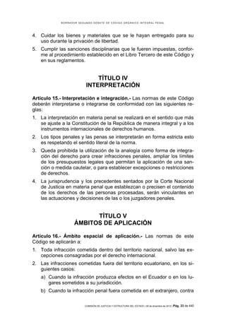 B O R R A D O R S E G U N D O D E B A T E D E C Ó D I G O O R G Á N I C O I N T E G R A L P E N A L
COMISIÓN DE JUSTICIA Y ESTRUCTURA DEL ESTADO | 09 de diciembre de 2012 | Pág. 33 de 440
4. Cuidar los bienes y materiales que se le hayan entregado para su
uso durante la privación de libertad.
5. Cumplir las sanciones disciplinarias que le fueren impuestas, confor-
me al procedimiento establecido en el Libro Tercero de este Código y
en sus reglamentos.
TÍTULO IV
INTERPRETACIÓN
Artículo 15.- Interpretación e integración.- Las normas de este Código
deberán interpretarse o integrarse de conformidad con las siguientes re-
glas:
1. La interpretación en materia penal se realizará en el sentido que más
se ajuste a la Constitución de la República de manera integral y a los
instrumentos internacionales de derechos humanos.
2. Los tipos penales y las penas se interpretarán en forma estricta esto
es respetando el sentido literal de la norma.
3. Queda prohibida la utilización de la analogía como forma de integra-
ción del derecho para crear infracciones penales, ampliar los límites
de los presupuestos legales que permitan la aplicación de una san-
ción o medida cautelar, o para establecer excepciones o restricciones
de derechos.
4. La jurisprudencia y los precedentes sentados por la Corte Nacional
de Justicia en materia penal que establezcan o precisen el contenido
de los derechos de las personas procesadas, serán vinculantes en
las actuaciones y decisiones de las o los juzgadores penales.
TÍTULO V
ÁMBITOS DE APLICACIÓN
Artículo 16.- Ámbito espacial de aplicación.- Las normas de este
Código se aplicarán a:
1. Toda infracción cometida dentro del territorio nacional, salvo las ex-
cepciones consagradas por el derecho internacional.
2. Las infracciones cometidas fuera del territorio ecuatoriano, en los si-
guientes casos:
a) Cuando la infracción produzca efectos en el Ecuador o en los lu-
gares sometidos a su jurisdicción.
b) Cuando la infracción penal fuera cometida en el extranjero, contra
 