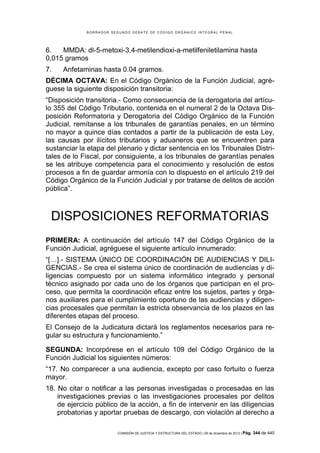 B O R R A D O R S E G U N D O D E B A T E D E C Ó D I G O O R G Á N I C O I N T E G R A L P E N A L
COMISIÓN DE JUSTICIA Y ESTRUCTURA DEL ESTADO | 09 de diciembre de 2012 | Pág. 344 de 440
6. MMDA: dl-5-metoxi-3,4-metilendioxi-a-metilfeniletilamina hasta
0,015 gramos
7. Anfetaminas hasta 0.04 gramos.
DÉCIMA OCTAVA: En el Código Orgánico de la Función Judicial, agré-
guese la siguiente disposición transitoria:
“Disposición transitoria.- Como consecuencia de la derogatoria del artícu-
lo 355 del Código Tributario, contenida en el numeral 2 de la Octava Dis-
posición Reformatoria y Derogatoria del Código Orgánico de la Función
Judicial, remítanse a los tribunales de garantías penales, en un término
no mayor a quince días contados a partir de la publicación de esta Ley,
las causas por ilícitos tributarios y aduaneros que se encuentren para
sustanciar la etapa del plenario y dictar sentencia en los Tribunales Distri-
tales de lo Fiscal, por consiguiente, a los tribunales de garantías penales
se les atribuye competencia para el conocimiento y resolución de estos
procesos a fin de guardar armonía con lo dispuesto en el artículo 219 del
Código Orgánico de la Función Judicial y por tratarse de delitos de acción
pública”.
DISPOSICIONES REFORMATORIAS
PRIMERA: A continuación del artículo 147 del Código Orgánico de la
Función Judicial, agréguese el siguiente artículo innumerado:
“[…].- SISTEMA ÚNICO DE COORDINACIÓN DE AUDIENCIAS Y DILI-
GENCIAS.- Se crea el sistema único de coordinación de audiencias y di-
ligencias compuesto por un sistema informático integrado y personal
técnico asignado por cada uno de los órganos que participan en el pro-
ceso, que permita la coordinación eficaz entre los sujetos, partes y órga-
nos auxiliares para el cumplimiento oportuno de las audiencias y diligen-
cias procesales que permitan la estricta observancia de los plazos en las
diferentes etapas del proceso.
El Consejo de la Judicatura dictará los reglamentos necesarios para re-
gular su estructura y funcionamiento.”
SEGUNDA: Incorpórese en el artículo 109 del Código Orgánico de la
Función Judicial los siguientes números:
“17. No comparecer a una audiencia, excepto por caso fortuito o fuerza
mayor.
18. No citar o notificar a las personas investigadas o procesadas en las
investigaciones previas o las investigaciones procesales por delitos
de ejercicio público de la acción, a fin de intervenir en las diligencias
probatorias y aportar pruebas de descargo, con violación al derecho a
 