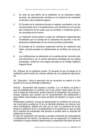 B O R R A D O R S E G U N D O D E B A T E D E C Ó D I G O O R G Á N I C O I N T E G R A L P E N A L
COMISIÓN DE JUSTICIA Y ESTRUCTURA DEL ESTADO | 09 de diciembre de 2012 | Pág. 407 de 440
2. En caso de que dentro de la mediación no se alcanzare ningún
acuerdo, las declaraciones rendidas en la audiencia de mediación
no tendrán valor probatorio alguno.
3. El Consejo de la Judicatura llevará un registro cuantitativo y sin da-
tos personales de la o el adolescente y sus familiares en el cual de-
jará constancia de los casos que se sometan a mediación penal y
los resultados de la misma.
4. La mediación penal estará a cargo de mediadores especializados
acreditados por el Consejo de la Judicatura de acuerdo a las dis-
posiciones establecidas en las normas jurídicas pertinentes.
5. El Consejo de la Judicatura organizará centros de mediación que
traten, asuntos penales en adolescentes en conflicto con la ley pe-
nal.
6. Las notificaciones se efectuarán en la casilla judicial, domicilio judi-
cial electrónico o en un correo electrónico señalado por los sujetos
procesales, conforme a las reglas previstas en el Código Orgánico
Integral Penal.
Art…Efectos de la mediación penal.- El acuerdo al que se llegue en la
mediación penal tendrá los mismos efectos de una sentencia ejecutoria-
da.
Art…Ejecución.- Para la ejecución de los acuerdos se estará a lo dis-
puesto en la Ley de Arbitraje y Mediación.
Artículo... Suspensión del proceso a prueba.- La o el fiscal o la jueza o
juez de adolescentes en conflicto con la ley penal, hasta antes de con-
cluir la etapa de instrucción, podrá proponer la suspensión del proceso a
prueba, siempre que cuenten con el consentimiento del adolescente y
sean delitos sancionados con pena privativa de libertad no mayor a diez
años.
Presentada la petición, el juez de adolescentes en conflicto con la ley pe-
nal, convocará a audiencia. Si la o el ofendido asistiere a la misma y qui-
siere manifestarse, deberá ser oído por el Juez. La presencia de la de-
fensora o defensor de la o el adolescente en la audiencia en que se trate
de la solicitud de suspensión del proceso a prueba será un requisito de
validez de la misma.
El auto de suspensión del proceso a prueba contendrá los antecedentes
y fundamentos de hecho y de derecho con la suspensión; la medida de
orientación o apoyo familiar determinada; la reparación del daño de ser el
 