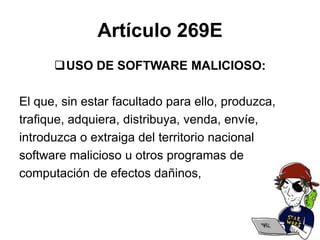 Artículo 269E
USO DE SOFTWARE MALICIOSO:
El que, sin estar facultado para ello, produzca,
trafique, adquiera, distribuya, venda, envíe,
introduzca o extraiga del territorio nacional
software malicioso u otros programas de
computación de efectos dañinos,
 