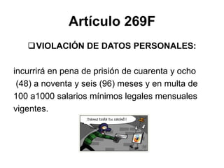 Artículo 269F
VIOLACIÓN DE DATOS PERSONALES:
incurrirá en pena de prisión de cuarenta y ocho
(48) a noventa y seis (96) meses y en multa de
100 a1000 salarios mínimos legales mensuales
vigentes.
 