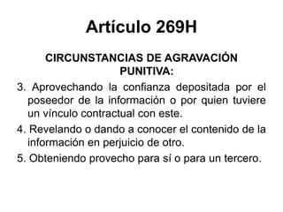 Artículo 269H
CIRCUNSTANCIAS DE AGRAVACIÓN
PUNITIVA:
3. Aprovechando la confianza depositada por el
poseedor de la información o por quien tuviere
un vínculo contractual con este.
4. Revelando o dando a conocer el contenido de la
información en perjuicio de otro.
5. Obteniendo provecho para sí o para un tercero.
 