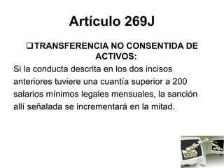 Artículo 269J
TRANSFERENCIA NO CONSENTIDA DE
ACTIVOS:
Si la conducta descrita en los dos incisos
anteriores tuviere una cuantía superior a 200
salarios mínimos legales mensuales, la sanción
allí señalada se incrementará en la mitad.
 