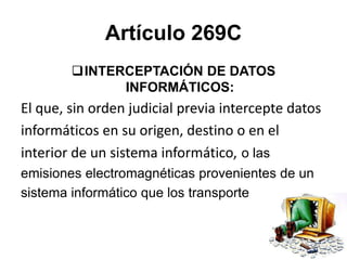 Artículo 269C
INTERCEPTACIÓN DE DATOS
INFORMÁTICOS:
El que, sin orden judicial previa intercepte datos
informáticos en su origen, destino o en el
interior de un sistema informático, o las
emisiones electromagnéticas provenientes de un
sistema informático que los transporte
 