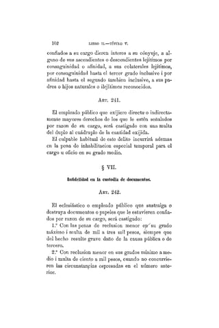 102 LIBRO II.—TÍTÜLO V.
confiados a su cargo dieren ínteres a su cónyuje, a al-
guno de sus ascendientes o descendientes lejítimos por
consaguinidad o afinidad, a sus colaterales lejítimos,
por coíisaguinidad hasta el tercer grado inclusive i por
afinidad hasta el segundo también inclusive, a sus pa-
dres o hijos naturales o ilejítimos reconocidos.
ART. 241.
Él empleado público que exijiere directa- o indirectas-
mente mayores derechos de los que le estén señalados
por razón de su cargo, será castigado con una multa
del duplo al cuádruplo de la cantidad exijida.
El culpable habitual de este delito incurrirá ademas
en la pena de inhabilitación especial temporal para el
cargo u oficio en su grado medio.
§ VIL
Infidelidad en la custodia de documentos
ART. 242.
El eclesiástico o empleado público que sustraiga o
destruya documentos o papeles que le estuvieren confia-
dos por razón de su cargo, será castigado:
1.° Con las penas de reclusión menor ejr^su grado
máximo i multa de mil a tres mil pesos, siempre que
del hecho resulte grave daño de la causa pública o de
tercero.
2.° Con reclusión menor en sus grados mínimo a me-
dio i multa de ciento a mil pesos, cuando no concurrie-
ren las circunstancias espresadas en el número ante-
rior.
 