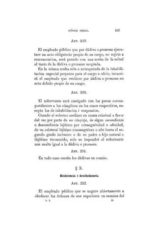CÓDIGO PBÍSTAL. 105
ART. 249.
El empleado público que por dádiva o promesa ejecu-
tare un acto obligatorio propio de su cargo, no sujeto a
remuneración, será penado con una multa de la mitad
al tanto de la dádiva o promesa aceptada.
En la misma multa sola o acompañada de la inhabili-
tación especial perpetua para el cargo u oficio, incurri-
rá el empleado que omitiere por dádiva o promesa un
acto debido propio de su cargo.
ART. 250.
El sobornante será castigado con las penas corres-
pondientes a los cómplices en los casos respectivos, es-
cepto las de inhabilitación i suspensión.
Cuando el soborno mediare en causa criminal a favor
del reo por parte de su cónyuje, de algún ascendiente
o descendiente lejítimo por consaguinidad o afinidad,
de un colateral lejítimo consanguíneo o afin hasta el se-
gundo grado inclusive o de un padre o hijo natural o
ilejítimo reconocido, solo se impondrá al sobornante
una multa igual a la dádiva o promesa.
ART. 251.
En todo caso caerán las dádivas en comiso.
§ x.
Resistencia i desobediencia,
ART. 252.
El empleado público que se negare abiertamente a
obedecer las órdenes de sus superiores en asuntos del
c. P. 14
 
