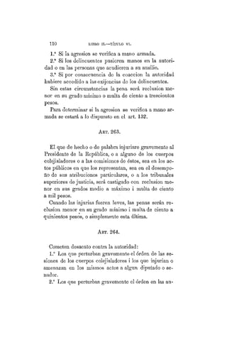 1 1 0 LIBRO II.—TÍTULO VI.
1.a
Si la agresión se verifica a mano armada.
2.a
Si los delincuentes pusieren manos en la autori-
dad o en las personas que acudieren a su ausilio.
3.a
Si por consecuencia de la coaccion la autoridad
hubiere accedido a las exijencias de los delincuentes.
Sin estas circunstancias la pena será reclusión me-
nor en su grado mínimo o multa de ciento a trescientos
pesos.
Para determinar si la agresión se verifica a mano ar-
mada se estará a lo dispuesto en el art. 132.
ART. 263.
El que de hecho o de palabra injuriare gravemente al
Presidente de la República, o a alguno de los cuerpos
colejisladores o a las comisiones de éstos, sea en los ac-
tos públicos en que los representan, sea en el desempe-
ño de sus atribuciones particulares, o a los tribunales
superiores de justicia, será castigado con reclusión me-
nor en sus grados medio a máximo i multa de ciento
a mil pesos.
Cuando las injurias fueren leves, las penas serán re-
clusión menor en su grado mínimo i multa de ciento a
quinientos pesos, o simplemente esta última.
Art. 264.
Cometen desacato contra la autoridad:
1.° Los que perturban gravemente el órden de las se-
siones de los cuerpos colejisladores i los que injurian o
amenazan en los mismos actos a algún diputado o se-
nador.
2.° Los que perturban gravemente el órden en las au-
 