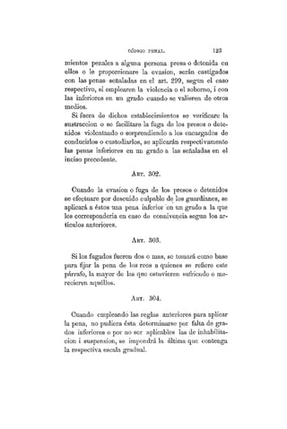 CÓDIGO PBÍSTAL. 123
mientos penales a alguna persona presa o detenida en
ellos o le proporcionare la evasión, serán castigados
con las penas- señaladas en el art. 299, según el caso
respectivo, si emplearen la violencia o el soborno, i con
las inferiores en un grado cuando se valieren de otros
medios.
Si fuera de dichos establecimientos se verificare la
sustracción o se facilitare la fuga de los presos o dete-
nidos violentando o sorprendiendo a los encargados de
conducirlos o custodiarlos, se aplicarán respectivamente
las penas inferiores en un grado a las señaladas en el
inciso precedente.
ART. 302.
Cuando la evasión o fuga de los presos o detenidos
se efectuare por descuido culpable de los guardianes, se
aplicará a éstos una pena inferior "en un grado a la que
les correspondería en caso de connivencia según los ar-
tículos anteriores.
ART. 303.
Si los fugados fueren dos o mas, se tomará como base
para fijar la pena de los reos a quienes se refiere este
párrafo, la mayor de las que estuvieren sufriendo o me-
recieren aquéllos.
ART. 304.
Cuando empleando las reglas anteriores para aplicar
la pena, no pudiera ésta determinarse por falta de gra-
dos inferiores o por no ser aplicables las de inhabilita-
ción i suspensión, se impondrá la última que contenga
la respectiva escala gradual.
 