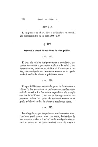 126 LIBRO II.—TÍTULO VI.
ART. 3-12.
Lo dispuesto en el art. 308 es aplicable a los mendi-
gos comprendidos en los arts. 309 i 310.
§ XIV.
Crímenes i simples delitos contra la salad pública.
ART. 313.
El que, sin hallarse competentemente autorizado, ela-
borare sustancias o productos nocivos a la salud o tra-
ficare en ellos, estando prohibidos su fabricación o trá-
fico, será castigado con reclusión menor en su grado
medio i multa de ciento a quinientos pesos.
Art. 314.
El que hallándose autorizado para la fabricación o
tráfico de las sustancias o productos espresados en el
artículo anterior, los fabricare o espendiere sin cumplir
con las formalidades prescritas en los reglamentos res-
pectivos, sufrirá las penas de reclusión menor en su
grado mínimo i multa de ciento a trescientos pesos.
ART. 315.
Los droguistas que despacharen medicamentos dete-
riorados o instituyeren unos por otros, haciéndolo de
una manera nociva a la salud, serán castigados con re-
clusión menor en su grado medio i multa de ciento a
 