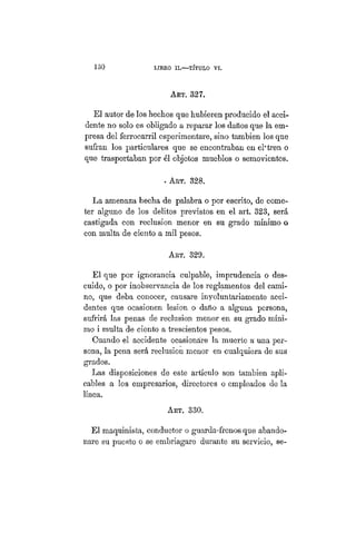 130 LIBRO II.—TÍTULO VIIT.
ART. 327.
El autor de los hechos que hubieren producido el acci-
dente no solo es obligado a reparar los daños que la em-
presa del ferrocarril esperimentare, sino también los que
sufran los particulares que se encontraban en el'tren o
que trasportaban por él objetos muebles o semovientes.
. ART. 328.
La amenaza hecha de palabra o por escrito, de come-
ter alguno de los delitos previstos en el art. 323, será
castigada con reclusión menor en su grado mínimo o
con multa de ciento a mil pesos.
ART. 329.
El que por ignorancia culpable, imprudencia o des-
cuido, o por inobservancia de los reglamentos del cami-
no, que deba conocer, causare involuntariamente acci-
dentes que ocasionen lesión o daño a alguna persona,
sufrirá las penas de reclusión menor en su grado míni-
mo i multa de ciento a trescientos pesos.
Cuando el accidente ocasionare la muerte a una per-
sona, la pena será reclusión menor en cualquiera de sus
grados.
Las disposiciones de este artículo son también apli-
cables a los empresarios, directores o empleados de la
línea.
Art. 330.
El maquinista, conductor o guarda-frenos que abando-
nare su puesto o se embriagare durante su servicio, se-
 