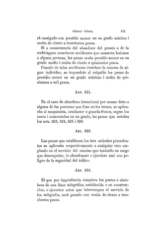 CÓDIGO PBÍSTAL. 131
rá castigado con presidio menor en su grado mínimo i
multa de ciento a trescientos pesos.
Si a consecuencia del abandono del puesto o de la
embriaguez ocurrieren accidentes que causaren lesiones
a alguna persona, las penas serán presidio menor en su
grado medio i multa de ciento a quinientos pesos.
Cuando de tales accidentes resultare la muerte de al-
gún individuo, se impondrán al culpable las penas de
presidio menor en su grado máximo i multa de qui-
nientos a mil pesos.
ART. 331.
En el caso de abandono intencional por causar daño a
alguna de las personas que iban en los trenes, se aplica-
rán al maquinista, conductor o guarda-frenos, según los
casos i aumentadas en un grado, las penas que señalan
los arts. 323, 324, 325 i 326.
ART. 332.
Las penas que establecen los tres artículos preceden-
tes se aplicarán respectivamente a cualquier otro em-
pleado en el servicio del camino que teniendo un cargo
que desempeñar, lo abandonare o ejerciere mal con pe-
ligro de la seguridad del tráfico.
Art. 333.
El que por imprudencia rompiere los postes o alam-
bres de una línea telegráfica establecida o en construc-
ción, o ejecutare actos que interrumpan el servicio de
los telégrafos, será penado con multa de ciento a tres-
cientos pesos.
 