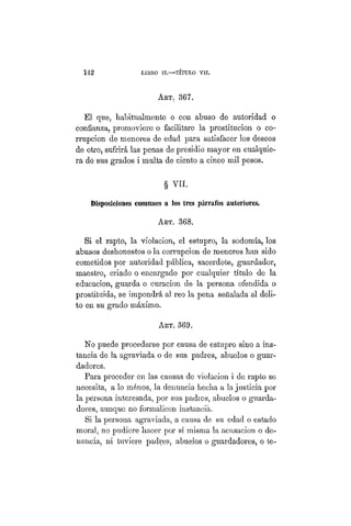 142 LIBRO II.—TÍTULO VIIT.
ART. 367.
El que, habitualmente o con abuso de autoridad o
confianza, promoviere o facilitare la prostitución o co-
rrupción de menores de edad para satisfacer los deseos
de otro, sufrirá las penas de presidio mayor en cualquie-
ra de sus grados i multa de ciento a cinco mil pesos.
§ VII.
Disposiciones comunes a los tres párrafos anteriores.
ART. 368.
Si el rapto, la violacion, el estupro, la sodomía, los
abusos deshonestos o la corrupción de menores han sido
cometidos por autoridad pública, sacerdote, guardador,
maestro, criado o encargado por cualquier título de la
educación, guarda o curación de la persona ofendida o
prostituida, se impondrá al reo la pena señalada al deli-
to en su grado máximo.
Art. 369.
No puede procederse por causa de estupro sino a ins-
tancia de la agraviada o de sus padres, abuelos o guar-
dadores.
Para proceder en las causas de violacion i de rapto se
necesita, a lo ménos, la denuncia hecha a la justicia por
la persona interesada, por sus padres, abuelos o guarda-
dores, aunque no formalicen instancia.
Si la persona agraviada, a causa de su edad o estado
moral, no pudiere hacer por sí misma la acusación o de-
nuncia, ni tuviere padres, abuelos o guardadores, o te-
 