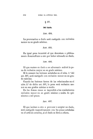 154 LIBRO II.—TÍTULO VIIT.
§ IV.
Del duelo.
ART. 404.
La provocacion a duelo será castigada con reclusión
menor en su grado mínimo.
ART. 405.
En igual pena incurrirá el que denostare o pública-
mente desacreditare a otro por haber rehusado un duelo.
Art. 406.
El que matare en duelo a su adversario sufrirá la pe-
na de reclusión mayor en su grado mínimo.
Si le causare las lesiones señaladas en el núm. l.° del
art. 397, será castigado con reclusión menor en su gra-
do máximo.
Cuando las lesiones fueren de las relacionadas en el
núm. 2.° de dicho art. 397, la pena será reclusión me-
nor en sus grados mínimo a medio.
En los demás casos se impondrá a los combatientes
reclusión menor en su grado mínimo o multa de qui-
nientos a mil pesos.
ART. 407.
El que incitare a otro a provocar o aceptar un duelo,
será castigado respectivamente con las penas señaladas
en el artículo anterior, si el duelo se lleva a efecto.
 