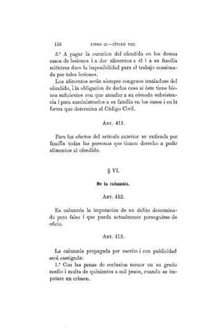 156 LIBRO II.—TÍTULO VIIT.
3.° A pagar la curación del ofendido en los demás
casos de lesiones i a dar alimentos a él i a su familia
miéntras dure la imposibilidad para el trabajo ocasiona-
da por tales lesiones.
Los alimentos serán siempre congruos tratándose del
ofendido, i la obligación de darlos cesa si éste tiene bie-
nes suficientes con que atender a su cómoda subsisten-
cia i para suministrarlos a su familia en los casos i en la
forma que determina el Código Civil.
ART. 411.
Para los efectos del artículo anterior se entiende por
familia todas las personas que tienen derecho a pedir
alimentos al ofendido.
§ VI.
De la calumnia.
ART. 412.
Es calumnia la imputación de un delito determina-
do pero falso i que pueda actualmente perseguirse de
oficio.
Art. 413.
La calumnia propagada por escrito i con publicidad
será castigada:
1.° Con las penas de reclusión menor en su grado
medio i multa de quinientos a mil pesos, cuando se im-
putare un crimen.
 