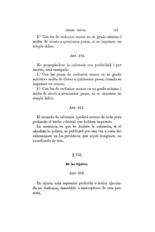 CÓDIGO PBÍSTAL. 157
2.° Con las de reclusión menor en su grado mínimo i
multa de ciento a quinientos pesos, si se imputare un
simple delito.
AKT. 414.
No propagándose la calumnia con publicidad i por
escrito, será castigada:
1.° Con las penas de reclusión menor en su grado
mínimo i multa de ciento a quinientos pesos, cuando se
imputare un crimen.
2.° Con las de reclusión menor en su grado mínimo i
multa de ciento a trescientos pesos, si se imputare un
simple delito.
AKT. 415.
El acusado de calumnia quedará exento de toda pena
probando el hecho criminal que hubiere imputado.
La sentencia en que se declare la calumnia, si el
ofendido lo pidiere, se publicará por una vez a costa del
calumniante en los periódicos que aquél designare, no
excediendo de tres.
§ VIL
De las injurias.
ART. 416.
Es injuria toda espresion px-oferida o acción ejecuta-
da en deshonra, descrédito o menosprecio de otra per-
sona.
 