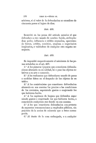176 LIBRO II.—TÍTULO VIIT.
mínimos, si el valor de la defraudación no excediere de
cincuenta pesos ni bajare de diez.
ART. 468.
Incurrirá, en las penas del artículo anterior el que
defraudare a otro usando de nombre finjido, atribuyén-
dose poder, influencia o crédito supuestos, aparentan-
do bienes, crédito, comision, empresa o negociación
imajinarios, o valiéndose de cualquier otro engaño se-
mejante.
ART. 469:
Se impondrá respectivamente el máximum de las pe-
nas señaladas en el art. 467:
1.° A los plateros i joyeros que cometieren defrauda-
ciones alterando en su calidad, lei o peso los objetos re-
lativos a su arte o comercio.
2.° A los traficantes que defraudaren usando de pesos
o medidas falsos en el despacho de los objetos de su
tráfico.
3.° A los comisionistas que cometieren defraudación
alterando en sus cuentas los precios o las condiciones
de los contratos, suponiendo gastos o exajerando los
que hubieren hecho.
4.° A los capitanes de buques que defrauden supo-
niendo gastos o exajerando los que hubieren hecho, o
cometiendo cualquiera otro fraude en sus cuentas.
5.° A los que cometieren defraudación con pretesto
de supuestas remuneraciones a empleados públicos, sin
perjuicio de la acción de calumnia que a éstos corres-
ponda.
6.° Al dueño de la cosa embargada, o a cualquier
 