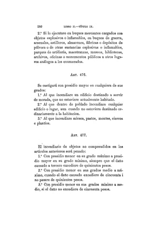 180 LIBRO II.—TÍTULO VIIT.
2° Si lo ejecutare en buques mercantes cargados con
objetos esplosivos o inflamables, en buques de guerra,
arsenales, astilleros, almacenes, fábricas o depósitos de
pólvora o de otras sustancias esplosivas o inflamables,
parques de artillería, maestranzas, museos, bibliotecas,
archivos, oficinas o monumentos públicos u otros luga-
res análogos a los enumerados.
AET. 476.
Se castigará con presidio mayor en cualquiera de sus
grados:
1.° Al que incendiare un edificio destinado a servir
de morada, que no estuviere actualmente habitado.
2° Al que dentro de poblado incendiare cualquier
edificio o lugar, aun cuando no estuviere destinado or-
dinariamente a la habitación.
3.° Al que incendiare mieses, pastos, montes, cierros
o plantíos.
AET. 477.
El incendiario de objetos no comprendidos en loa
artículos anteriores será penado:
1.° Con presidio menor en su grado máximo a presi-
dio mayor en su grado mínimo, siempre que el daño
causado a tercero excediere de quinientos pesos.
2° Con presidio menor en sus grados medio a má-
ximo, cuando el daño causado excediere de cincuenta i
no pasare de quinientos pesos.
3.° Con presidio menor en sus grados mínimo a me-
dio, si el daño no excediere de cincuenta pesos.
 