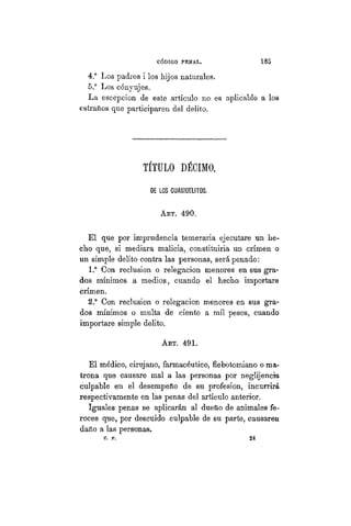 CÓDIGO PBÍSTAL. 185
4.° Los padres i los hijos naturales.
5.° Los cónyujes.
La escepcion de este artículo no es aplicable a los
estraños que participaren del delito.
TÍTULO DÉCIMO.
DE LOS CUASIDELITOS.
AKT. 490.
El que por imprudencia temeraria ejecutare un he-
cho que, si mediara malicia, constituiria un crimen o
un simple delito contra las personas, será penado:
1.° Con reclusión o relegación menores en sus gra-
dos mínimos a medios, cuando el hecho importare
crimen.
2.° Con reclusión o relegación menores en sus gra-
dos mínimos o multa de ciento a mil pesos, cuando
importare simple delito.
ART. 491.
El médico, cirujano, farmacéutico, flebotomiano o ma-
trona que causare mal a las personas por neglijencia
culpable en el desempeño de su profesion, incurrirá
respectivamente en las penas del artículo anterior.
Iguales penas se aplicarán al dueño de animales fe-
roces que, por descuido culpable de su parte, causaren
daño a las personas.
c . p . 2 4
 