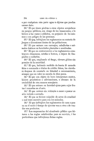 194 LIBRO II.—TÍTULO VIIT.
o por cualquiera otra parte agua u objetos que puedan
causar daño.
26.° El que tirare piedras u otros objetos arrojadizos
en parajes públicos, con riesgo de los transeúntes, o lo
hiciere a las casas o edificios, en perjuicio de los mis-
mos o con peligro de las personas.
27.° El quey infrinjiere los reglamentos en materia de
juegos o diversiones dentro de las poblaciones.
28.° El que entrare con carruajes, caballerías o ani-
males dañinos en heredades plantadas o sembradas.
29.° El que en contravención a los reglamentos cons-
truyere chimeneas, estufas u hornos, o dejare de lim-
piarlos o cuidarlos.
30.° El que, empleando el fuego, elevare globos sin
permiso de la autoridad.
31.° El que, habiendo recibido de bueña fé moneda
falsa o cercenada o títulos de crédito falsos, los circula-
re despues de constarle su falsedad o cercenamiento,
siempre que su valor no exceda de diez pesos.
32.° El que con objeto de lucro interpretare sueños,
hiciere pronósticos o adivinaciones, o abusare de la
credulidad de otra manera semejante. .
33.° El que entrare, en heredad ajena para cojer fru-
tas i comerlas en el acto.
34.° El que entrare sin violencia a cazar o pescar en
sitio vedado o cerrado.
35.° El que se hiciere-culpable de actos de crueldad
o mal trato excesivo para con los animales.
36.° El que infrinjiere los reglamentos de caza o pes-
ca en el modo i tiempo de ejecutar una u otra o de ven-
der sus productos.
37.° Los empresarios del alumbrado público que fal-
taren a las reglas establecidas para su servicio, i los
particulares que infrinjieren dichas reglas.
 