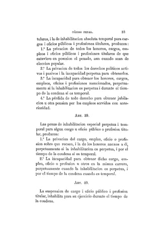 CÓDIGO PBÍSTAL. 23
tulares, i la de inhabilitación absoluta temporal para car-
gos i oficios públicos i profesiones titulares, producen:
1.° La privación de todos los honores, cargos, em-
pleos i oficios públicos i profesiones titulares de que
estuviere en posesion el penado, aun cuando sean de
elección popular.
2.° La privación de todos los derechos políticos acti-
vos i pasivos i la incapacidad perpetua para obtenerlos.
3.° La incapacidad para obtener los honores, cargos,
empleos, oficios i profesiones mencionados, perpetua-
mente si la inhabilitación es perpetua i durante el tiem-
po de la condena si es temporal.
4.° La pérdida de todo derecho para obtener jubila-
ción u otra pensión por los empleos servidos con ante-
rioridad.
ART. 39.
Las penas de inhabilitación especial perpetua i tem-
poral para algún cargo u oficio público o profesion titu-
lar, producen:
1.° La privación del cargo, empleo, oficio o profe-
sion sobre que recaen, i la de los honores, anexos a él,
perpetuamente si la inhabilitación es perpetua, i por el
tiempo de la condena si es temporal.
2.° La incapacidad para obtener dicho cargo, em-
pleo, oficio o profesion u otros en la misma carrera,
perpetuamente cuando la inhabilitación es perpetua, i
por el tiempo de la condena cuando es temporal.
ART. 40.
La suspensión de cargo i oficio público i profesion
titular, inhabilita para su ejercicio durante el tiempo de
la condena.
 