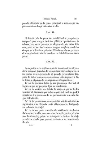 CÓDIGO PBÍSTAL. 25
prende el indulto de la pena principal, a menos que es-
presamente se haga estensivo a ella.
ART. 44.
El indulto de la pena de inhabilitación perpetua o
temporal para cargos i oficios públicos i profesiones ti-
tulares, repone al penado en el ejercicio de estas últi-
mas, pero no en los honores, cargos, empleos u oficios
de que se le hubiere privado. El mismo efecto produce
el cumplimiento de la condena a inhabilitación tem-
poral.
ART. 45.
La sujeción a la vijilancia de la autoridad da al juez
de la causa el derecho de determinar ciertos lugares en
los cuales le será prohibido al penado presentarse des-
pues de haber cumplido su condena i de imponer a és-
te todas o algunas de las siguientes obligaciones:
1.a
La de declarar ántes de ser puesto en libertad, el
lugar en que se propone fijar su residencia.
2.a
La de recibir una boleta de viaje en que se le de-
termine el itinerario que debe seguir, del cual no podrá
apartarse, i la duración de su permanencia en cada lu-
gar del tránsito.
3.a
La de presentarse dentro de las veinticuatro horas
siguientes a su llegada, ante el funcionario designado
en la boleta de viaje.'
4.a
La de no poder cambiar de residencia sin haber
dado aviso de ello, con tres dias de anticipación, al mis-
mo funcionario, quien le entregará la boleta de viaje
primitiva visada para que se traslade a su nueva resi-
dencia.
C. P. 4
 