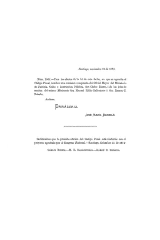 Santiago, noviembre 1 2 de 1 8 7 4 .
Núm. 2561.—l'ara los efectos de la lci de esta fecha, en que so aprueba el
Código Penal, nombro una comision compuesta del Oficial Mayor del Ministerio
de Justicia, Culto e Instrucción Pública, don Carlos Itiesco, i (le los jefes do
sección del mismo Ministerio don Manuel Ejidio Ballesteros i don Ramón C.
Bríseño.
Anótese.
j p R R Á Z U R I Z .
j o s t . /AARÍA J3ARCEL6.
Certificamos que la presente edición del Código Penal está conforme con el
proyecto aprobado por el Congreso Nacional.—Santiago, diciembre 15 de 1874-
C Á R L O S B I E S C O . — M . E . B A L L E S T E R O S . — R A M Ó N C , B R Í S E Ñ O .
 