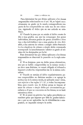 34 LIBRO I.—TÍTULO III.
Para determinar las que deben aplicarse a los demás
responsables relacionados en el art. 59, se bajará suce-
sivamente un grado en la escala correspondiente res-
pecto de los comprendidos en cada uno de sus núme-
ros, siguiendo el órden que en ese artículo se esta-
blece.
2.a
Cuando la pena que se señala al delito consta de
dos o mas grados, sea que los compongan dos penas
indivisibles, diversos grados de penas divisibles o bien
una o dos indivisibles i uno o mas grados de otra divi-
sible, a los autores de crimen o simple delito frustrado
i a los cómplices de crimen o simple delito consumado
corresponde la inmediatamente inferior en grado al mí-
nimo de los designados por la lei.
Para determinar las que deben aplicarse a los demás
responsables se observará lo prescrito en la regla ante-
rior.
3.a
Si se designan para un delito penas alternativas,
sea que se hallen comprendidas en la misma escala o
en dos o mas distintas, no estará obligado el tribunal a
imponer a todos los responsables las de la misma natu-
raleza.
4.a
Cuando se señalan al delito copulativamente pe-
nas comprendidas en distintas escalas o se agrega la
multa a las de la misma escala,, se aplicarán unas i otras,
con sujeción a las reglas 1.a
i 2.a
, a todos los responsa-
bles; pero cuando una de dichas penas se impone al
autor de crimen o simple delito por circunstancias pe-
culiares a él que no concurren en los demás, no se hará
estensiva a éstos.
5.a
Si al poner en práctica las reglas precedentes no
resultare pena que imponer por falta de grados inferio-
res o por no ser aplicables las de inhabilitación o sus-
pensión, se impondrá siempre la multa.
 