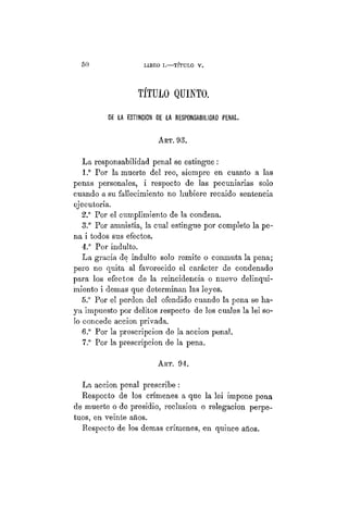 5 0 L1BEO I. TÍTULO V.
TÍTULO QUINTO.
DE LA ESTINCION DE LA RESPONSABILIDAD PENAL.
ART. 93.
La responsabilidad penal se estingue :
1.° Por la muerte del reo, siempre en cuanto a las
penas personales, i respecto de las pecuniarias solo
cuando a su fallecimiento no hubiere recaído sentencia
ejecutoria.
2." Por el cumplimiento de la condena.
3." Por amnistía, la cual estingue por completo la pe-
na i todos sus efectos.
4.° Por indulto.
La gracia de indulto solo remite o conmuta la pena;
pero no quita al favorecido el carácter de condenado
para los efectos de la reincidencia o nuevo delinqui-
miento i demás que determinan las leyes.
5.° Por el perdón del ofendido cuando la pena se ha-
ya impuesto por delitos respecto de los cuales la lei so-
lo concede acción privada.
6.° Por la prescripción de la acción penal.
7.° Por la prescripción de la pena.
ART. 94.
La acción penal prescribe :
Respecto de los crímenes a que la lei impone pena
de muerte o de presidio, reclusión o relegación perpe-
tuos, en veinte años.
Respecto de los demás crímenes, en quince años.
 