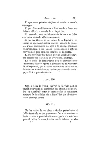 CÓDIGO PBÍSTAL. 57
El que como práctico dirijiere el ejército o armada
enemigos.
El que diere maliciosamente falso rumbo o falsas no-
ticias al ejército o armada de la República.
El proveedor que maliciosamente faltare a su deber
con grave daño del ejército o armada.
El que impidiere que las tropas de la República, en
tiempo de guerra estranjera, reciban ausilios de cauda-
les, armas, municiones de boca o de guerra, equipos o
embarcaciones,, o los planos, instrucciones o noticias
convenientes para el mejor progreso de la guerra.
El que por cualquier medio hubiere incendiado algu-
nos objetos con intención de favorecer al enemigo.
En los casos de este artículo si el delincuente fuere
funcionario público, ájente o comisionado del Gobierno
de la República, que hubiere abusado de la autoridad,
documentos o noticias que tuviere por razón de su car-
go, sufrirá la pena de muerte.
ART. 110.
Con la pena de presidio mayor en su grado medio a
presidio perpetuo, se castigarán los crímenes enumera-
dos en el artículo anterior cuando ellos se cometieren
respecto de los aliados de la República que obran con-
tra el enemigo común.
Art. 111.
En los casos de los cinco artículos precedentes el
delito frustrado se castiga como si fuera consumado, la
tentativa con la pena inferior en un grado a la señalada
para el delito, la conspiración con la inferior en dos
c. p. 8
 