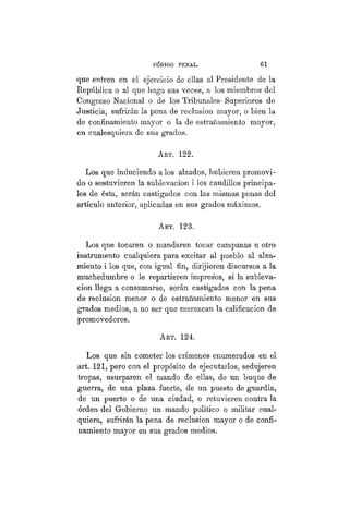 CÓDIGO PBÍSTAL. 61
que entren en el ejercicio de ellas al Presidente de la
República o al que liaga sus veces, a los miembros del
Congreso Nacional o de los Tribunales- Superiores de
Justicia, sufrirán la pena de reclusión mayor, o bien la
de confinamiento mayor o la de estrañamiento mayor,
en cualesquiera de sus grados.
ART. 122.
Los que induciendo a los alzados, hubieren promovi-
do o sostuvieren la sublevación i los caudillos principa-
les de ésta, serán castigados con las mismas penas del
artículo anterior, aplicadas en sus grados máximos.
ART. 123.
Los que tocaren o mandaren tocar campanas u otro
instrumento cualquiera para excitar al pueblo al alza-
miento i los que, con igual fin, dirijieren discursos a la
muchedumbre o le repartieren impresos, si la subleva-
ción llega a consumarse, serán castigados con la pena
de reclusión menor o de estrañamiento menor en sus
grados medios, a no ser que merezcan la calificación de
promovedores.
ART. 124.
Los que sin cometer los crímenes enumerados en el
art. 121, pero con el propósito de ejecutarlos, sedujeren
tropas, usurparen el mando de ellas, de un buque de
guerra, de una plaza fuerte, de un puesto de guardia,
de un puerto o de una ciudad, o retuvieren contra la
orden del Gobierno un mando político o militar cual-
quiera, sufrirán la pena de reclusión mayor o de confi-
namiento mayor en sus grados medios.
 