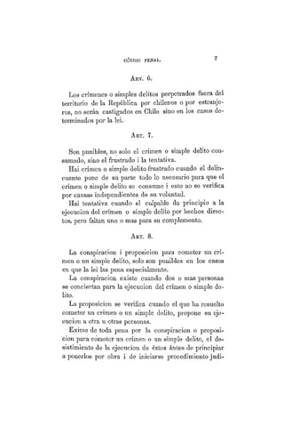 CÓDIGO PBÍSTAL. 7
ART. 6.
Los crímenes o simples delitos perpetrados fuera del
territorio de la República por chilenos o por estranje-
ros, no serán castigados en Chile sino en los casos de-
terminados por la lei. •
ART. 7.
Son punibles, no solo el crimen o simple delito con-
sumado, sino el frustrado i la tentativa.
Hai crimen o simple delito frustrado cuando el delin-
cuente pone de su parte todo lo necesario para que el
crimen o simple delito se consume i esto no se verifica
por causas independientes de su voluntad.
Hai tentativa cuando el culpable da principio a la
ejecución del crimen o simple delito por hechos direc-
tos, pero faltan uno o mas para su complemento.
ART. 8.
La conspiración i proposicion para cometer un cri-
men o un simple delito, solo son punibles en los casos
en que la lei las pena especialmente.
La conspiración existe cuando dos o mas personas
se conciertan para la ejecución del crimen o simple de-
lito.
La proposicion se verifica cuando el que ha resuelto
cometer un crimen o un simple delito, propone su eje-
cución a otra u otras personas.
Exime de toda pena por la conspiración o proposi-
cion para cometer un crimen o un simple delito, el de-
sistimiento de la ejecución de éstos ántes de principiar
a ponerlos por obra i de iniciarse procedimiento judi-
 