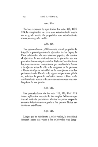 G 2 LIBRO II.— TÍTULO II.
ART. 125.
En los crímenes de que tratan los arts. 121, 122 i
124, la conspiración se pena con estrañamiento mayor
en su grado medio i la proposicion con estrañamiento
menor en su grado medio.
ART. 126.
Los que se alzaren públicamente con el propósito de
impedir la promulgación o la ejecución de las leyes, la
libre celebración de una elección popular, de coartar
el ejercicio de sus atribuciones o la ejecución de sus
providencias a cualquiera de los Poderes Constituciona-
les, de arrancarles resoluciones por medio de la fuerza
o de ejercer actos de odio o de venganza en la persona
o bienes de alguna autoridad o de sus ajentes o en las
pertenencias del Estado o de alguna corporacion públi-
ca, sufrirán la pena de reclusión menor o bien la de
confinamiento menor o de estrañamiento menor en cua-
lesquiera de sus grados.
ART. 127.
Las prescripciones de los arts. 122, 123, 124 i 125
tienen aplicación respecto de los simples delitos de que
trata el artículo precedente, siendo las penas respecti-
vamente inferiores en un grado a las que en dichos ar-
tículos se establecen.
Art. 128.
Luego que se manifieste la sublevación, la autoridad
intimará hasta dos veces a los sublevados que inme-
 