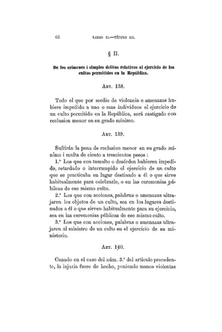 G06 LIBRO I I . — TÍTULO I I .
§ H.
De los crímenes i simples delitos relativos al ejercicio de los
cultos permitidos en 1% República.
ART. 138.
Todo el que por medio de violencia o amenazas hu-
biere impedido a uno o mas individuos el ejercicio de
un culto permitido en la República, será castigado con
reclusión menor en su grado mínimo.
Art. 139.
Sufrirán la pena de reclusión menor en su grado .mí-
nimo i multa de ciento a trescientos pesos :
1.° Los que con tumulto o desórden hubieren impedi-
do, retardado o interrumpido el ejercicio de un culto
que se practicaba en lugar destinado a él o que sirve
habitualmente para celebrarlo, o en las ceremonias j>ú-
bilcas de ese mismo culto.
2.° Los que con acciones, palabras o amenazas ultra-
jaren los objetos de un culto, sea en los lugares desti-
nados a él o que sirven habitualmente para su ejercicio,
sea en las ceremonias públicas de ese mismo culto.
3.° Los que con acciones, palabras o amenazas "ultra-
jaren, al ministro de un culto en el ejercicio de su mi-
nisterio.
ART. 140.
Cuando en el caso del núm. 3.° del artículo preceden-
te, la injuria fuere de hecho, poniendo manos violentas
 