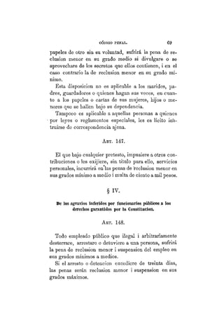 CÓDIGO PBÍSTAL. 6 9
papeles de otro sin su voluntad, sufrirá la pena de re-
clusión menor en su grado medio si divulgare o se
aprovechare de los secretos que ellos contienen, i en el
caso contrario la de reclusión menor en su grado mí-
nimo.
Esta disposición no es aplicable a los maridos, pa-
dres, guardadores o quienes hagan sus veces, en .cuan-
to a los papeles o cartas de sus mujeres, hijos o me-
nores que se hallen bajo su dependencia.
Tampoco es aplicable a aquellas personas a quienes
por leyes o reglamentos especiales, les es lícito ins-
truirse de correspondencia ajena.
AKT. 147.
El que bajo cualquier pretesto, impusiere a otros con-
tribuciones o les exijiere, sin título para ello, servicios
personales, incurrirá en las penas de reclusión menor en
sus grados mínimo a medio i multa de ciento a mil pesos.
§ iv.
De los agravios inferidos por funcionarios públicos a los
derechos garantidos por la Constitución.
ART. 148.
Todo empleado público que ilegal i arbitrariamente
desterrare, arrestare o detuviere a una persona, sufrirá
la pena de reclusión menor i suspensión del empleo en
sus grados mínimos a medios.
Si el arresto o detención excediere de treinta dias,
las penas serán reclusión menor i suspensión en sus
grados máximos.
 