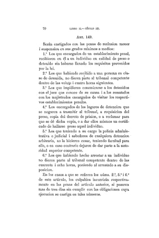 70 LIBRO II.—TITULO Iíí.
ART. 149.
Serán castigados con las penas de reclusión menor
i suspensión en sus grados mínimos a medios:
1.° Los que encargados de un establecimiento penal,
recibieren en él a un individuo en calidad de preso o
detenido sin haberse llenado los requisitos prevenidos
por la lei.
2.° Los que habiendo recibido a una persona en cla-
se de detenida, no dieren parte al tribunal competente
dentro de las veinte i cuatro horas siguientes.
3.° Los que impidieren comunicarse a los detenidos
con el juez que conoce de su causa i a los rematados
con los majistrados encargados de visitar los respecti-
vos establecimientos penales.
4.° Los encargados de los lugares de detención que
se negaren a trasmitir al tribunal, a requisición del
preso, copia del decreto de prisión, o a reclamar para
que se dé dicha copia, o a dar ellos mismos un certifi-
cado de hallarse preso aquel individuo.
5." Los que teniendo a su cargo la policía adminis-
trativa o judicial i sabedores de cualquiera detención
arbitraria, no la hicieren cesar, teniendo facultad para
ello, o en caso contrario dejaren de dar parte a la auto-
ridad superior competente.
6.° Los que habiendo hecho arrestar a un individuo
no dieren parte al tribunal competente dentro de las
cuarenta i ocho horas, poniendo al arrestado a su dis-
posición.
En los casos a que se refieren los núms. 2.°, 5.° i 6.°
de este artículo, los culpables incurrirán respectiva-
mente en las penas del artículo anterior, si pasaren
mas de tres dias sin cumplir con las obligaciones cuya
ejecución se castiga en tales números.
 