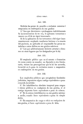 CÓDIGO PBÍSTAL. 71
ART. 150.
Sufrirán las penas de presidio o reclusión menores i
suspensión en cualesquiera de sus grados:
1.° Los que decretaren o prolongaren indebidamente
la incomunicación de un reo, le aplicaren tormentos o
usaren con él de un rigor innecesario.
Si de la aplicación de los tormentos o del rigor inne-
cesariamente empleado resultaren lesiones o la muerte
del paciente, se aplicarán al responsable las penas se-
ñaladas a estos delitos en sus grados máximos.
2.° Los que arbitrariamente hicieren arrestar o dete-
ner en otros lugares que los designados por la lei.
ART. 151.
El empleado público que en el arresto o formación
de causa contra un senador, un diputado u otro funcio-
nario, violare las prerrogativas que la lei les acuerda,
incurrirá en la pena de reclusión menor o suspensión
en cualesquiera de sus grados.
ART. 152.
Los empleados públicos que arrogándose facultades
judiciales, impusieren algún castigo equivalente a pena
corporal, incurrirán:
1.° En inhabilitación absoluta temporal para cargos
i oficios públicos en cualquiera de sus grados, si el
castigo impuesto fuere equivalente a pena de crimen.
2.° En la misma inhabilitación en sus grados mínimo
a medio, cuando fuere equivalente a pena de simple
delito.
3.° En suspensión de cargo u oficio en cualquiera de
sus grados, si fuere equivalente a pena de falta.
 