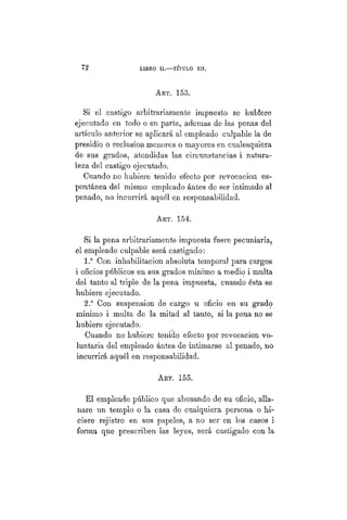 G72 LIBRO II.— TÍTULO I I .
ART. 153.
Si el castigo arbitrariamente impuesto se hubiere
ejecutado en todo o en parte, ademas de las penas del
artículo anterior se aplicará al empleado culpable la de
presidio o reclusión menores o mayores en cualesquiera
de sus grados, atendidas las circunstancias i natura-
leza del castigo ejecutado.
Cuando no hubiere tenido efecto por revocación es-
pontánea del mismo empleado ántes de ser intimado al
penado, no incurrirá aquél en responsabilidad.
ART. 154.
Si la pena arbitrariamente impuesta fuere pecuniaria,
el empleado culpable será castigado:
1.° Con inhabilitación absoluta temporal para cargos
i oficios públicos en sus grados mínimo a medio i multa
del tanto al triple de la pena impuesta, cuando ésta se
hubiere ejecutado.
2.° Con suspensión de cargo u oficio en su grado
mínimo i multa de la mitad al tanto, si la pena no se
hubiere ejecutado.
Cuando no hubiere tenido efecto por revocación vo-
luntaria del empleado ántes de intimarse al penado, no
incurrirá aquél en responsabilidad.
Art. 155.
El empleado público que abusando de su oficio, alla-
nare un templo o la casa de cualquiera persona o hi-
ciere rejistro en sus papeles, a no ser en los casos i
forma que prescriben las leyes, será castigado con la
 