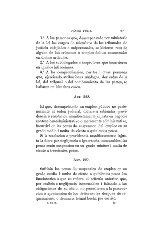CÓDIGO PBÍSTAL. 97
1.° A las personas que, desempeñando por ministerio
de la lei los cargos de miembros de los tribunales de
justicia colejiados o unipersonales, se hicieren reos de
alguno de los crímenes o simples delitos enumerados
en dichos artículos.
2.° A los subdelegados e inspectores que incurrieren
en iguales infracciones.
3.° A los compromisarios, peritos i otras personas
que, ejerciendo atribuciones análogas, derivadas de la
lei, del tribunal o del nombramiento de las partes, se
hallaren en idénticos casos.
AKT. 228.
El que, desempeñando un empleo público no perte-
neciente al órden judicial, dictare a sabiendas provi-
dencia o resolución manifiestamente injusta en negocio
contencioso-administrativo o meramente administrativo,
incurrirá en las penas de suspensión del empleo en su
grado'medio i multa de ciento a quinientos pesos.
Si la resolución o providencia manifiestamente injus-
ta la diere por neglijencia o ignorancia inescusables, las
penas serán suspensión en su grado mínimo i multa de
ciento a trescientos pesos.
AKT. 229.
Sufrirán las penas de suspensión de empleo en su
grado medio i multa de ciento a quinientos pesos los
funcionarios a que se refiere el artículo anterior, que,
por malicia o neglijencia inescusables i faltando a las
obligaciones de su oficio, no procedieren a la persecu-
ción o aprehensión de los delincuentes despues de re-
querimiento o denuncia formal hecha por escrito.
C. DE M. 1 3
 