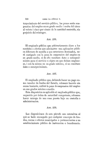 100 LIBRO II.—TÍTULO VI.
torpecimiento del servicio público, las penas serán sus-
pensión del empleo en su grado medio i multa del cinco
al veinte i cinco por ciento de la cantidad sustraida, sin
perjuicio del reintegro.
AKT. 236.
El empleado público que arbitrariamente diere a los
eaudales o efectos que administre una aplicación públi-
ca diferente de aquella a que estuvieren destinados, se-
rá castigado con la pena de suspensión del empleo en
su grado medio, si de ello resultare daño o entorpeci-
miento para el servicio u objeto en que debían emplear-
se, i con la misma en su grado mínimo, si no resultare
daño o entorpecimiento.
AKT. 237.
El empleado público que, debiendo hacer un pago co-
mo tenedor de fondos del Estado, rehusare hacerlo sin
causa bastante, sufrirá la pena de suspensión del empleo
en sus grados mínimo a medio.
Esta disposición es aplicable al empleado público que,
requerido por órden de autoridad competente, rehusare
hacer entrega de una cosa puesta bajo su custodia o
administración.
ART. 238.
Las disposiciones de este párrafo son estensivas al
qué se halle encargado por cualquier concepto de fon-
dos, rentas o efectos municipales o pertenecientes a un
establecimiento público de infracción o beneficencia.
 