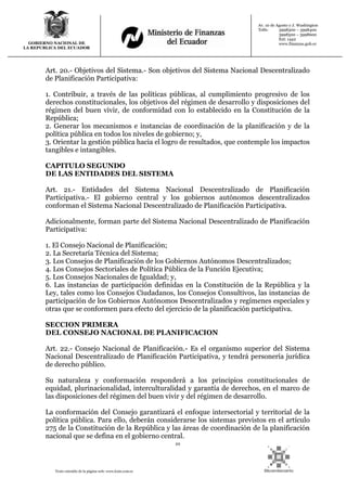 10
Texto extraído de la página web: www.lexis.com.ec
GOBIERNO NACIONAL DE
LA REPUBLICA DEL ECUADOR
Av. 10 de Agosto y J. Washington
Telfs: 3998300 – 3998400
3998500 – 3998600
Ext: 1442
www.finanzas.gob.ec
Art. 20.- Objetivos del Sistema.- Son objetivos del Sistema Nacional Descentralizado
de Planificación Participativa:
1. Contribuir, a través de las políticas públicas, al cumplimiento progresivo de los
derechos constitucionales, los objetivos del régimen de desarrollo y disposiciones del
régimen del buen vivir, de conformidad con lo establecido en la Constitución de la
República;
2. Generar los mecanismos e instancias de coordinación de la planificación y de la
política pública en todos los niveles de gobierno; y,
3. Orientar la gestión pública hacia el logro de resultados, que contemple los impactos
tangibles e intangibles.
CAPITULO SEGUNDO
DE LAS ENTIDADES DEL SISTEMA
Art. 21.- Entidades del Sistema Nacional Descentralizado de Planificación
Participativa.- El gobierno central y los gobiernos autónomos descentralizados
conforman el Sistema Nacional Descentralizado de Planificación Participativa.
Adicionalmente, forman parte del Sistema Nacional Descentralizado de Planificación
Participativa:
1. El Consejo Nacional de Planificación;
2. La Secretaría Técnica del Sistema;
3. Los Consejos de Planificación de los Gobiernos Autónomos Descentralizados;
4. Los Consejos Sectoriales de Política Pública de la Función Ejecutiva;
5. Los Consejos Nacionales de Igualdad; y,
6. Las instancias de participación definidas en la Constitución de la República y la
Ley, tales como los Consejos Ciudadanos, los Consejos Consultivos, las instancias de
participación de los Gobiernos Autónomos Descentralizados y regímenes especiales y
otras que se conformen para efecto del ejercicio de la planificación participativa.
SECCION PRIMERA
DEL CONSEJO NACIONAL DE PLANIFICACION
Art. 22.- Consejo Nacional de Planificación.- Es el organismo superior del Sistema
Nacional Descentralizado de Planificación Participativa, y tendrá personería jurídica
de derecho público.
Su naturaleza y conformación responderá a los principios constitucionales de
equidad, plurinacionalidad, interculturalidad y garantía de derechos, en el marco de
las disposiciones del régimen del buen vivir y del régimen de desarrollo.
La conformación del Consejo garantizará el enfoque intersectorial y territorial de la
política pública. Para ello, deberán considerarse los sistemas previstos en el artículo
275 de la Constitución de la República y las áreas de coordinación de la planificación
nacional que se defina en el gobierno central.
 
