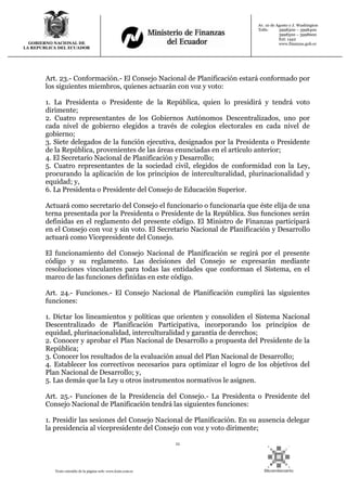 11
Texto extraído de la página web: www.lexis.com.ec
GOBIERNO NACIONAL DE
LA REPUBLICA DEL ECUADOR
Av. 10 de Agosto y J. Washington
Telfs: 3998300 – 3998400
3998500 – 3998600
Ext: 1442
www.finanzas.gob.ec
Art. 23.- Conformación.- El Consejo Nacional de Planificación estará conformado por
los siguientes miembros, quienes actuarán con voz y voto:
1. La Presidenta o Presidente de la República, quien lo presidirá y tendrá voto
dirimente;
2. Cuatro representantes de los Gobiernos Autónomos Descentralizados, uno por
cada nivel de gobierno elegidos a través de colegios electorales en cada nivel de
gobierno;
3. Siete delegados de la función ejecutiva, designados por la Presidenta o Presidente
de la República, provenientes de las áreas enunciadas en el artículo anterior;
4. El Secretario Nacional de Planificación y Desarrollo;
5. Cuatro representantes de la sociedad civil, elegidos de conformidad con la Ley,
procurando la aplicación de los principios de interculturalidad, plurinacionalidad y
equidad; y,
6. La Presidenta o Presidente del Consejo de Educación Superior.
Actuará como secretario del Consejo el funcionario o funcionaría que éste elija de una
terna presentada por la Presidenta o Presidente de la República. Sus funciones serán
definidas en el reglamento del presente código. El Ministro de Finanzas participará
en el Consejo con voz y sin voto. El Secretario Nacional de Planificación y Desarrollo
actuará como Vicepresidente del Consejo.
El funcionamiento del Consejo Nacional de Planificación se regirá por el presente
código y su reglamento. Las decisiones del Consejo se expresarán mediante
resoluciones vinculantes para todas las entidades que conforman el Sistema, en el
marco de las funciones definidas en este código.
Art. 24.- Funciones.- El Consejo Nacional de Planificación cumplirá las siguientes
funciones:
1. Dictar los lineamientos y políticas que orienten y consoliden el Sistema Nacional
Descentralizado de Planificación Participativa, incorporando los principios de
equidad, plurinacionalidad, interculturalidad y garantía de derechos;
2. Conocer y aprobar el Plan Nacional de Desarrollo a propuesta del Presidente de la
República;
3. Conocer los resultados de la evaluación anual del Plan Nacional de Desarrollo;
4. Establecer los correctivos necesarios para optimizar el logro de los objetivos del
Plan Nacional de Desarrollo; y,
5. Las demás que la Ley u otros instrumentos normativos le asignen.
Art. 25.- Funciones de la Presidencia del Consejo.- La Presidenta o Presidente del
Consejo Nacional de Planificación tendrá las siguientes funciones:
1. Presidir las sesiones del Consejo Nacional de Planificación. En su ausencia delegar
la presidencia al vicepresidente del Consejo con voz y voto dirimente;
 