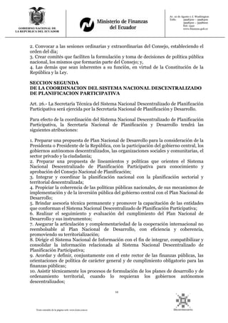 12
Texto extraído de la página web: www.lexis.com.ec
GOBIERNO NACIONAL DE
LA REPUBLICA DEL ECUADOR
Av. 10 de Agosto y J. Washington
Telfs: 3998300 – 3998400
3998500 – 3998600
Ext: 1442
www.finanzas.gob.ec
2. Convocar a las sesiones ordinarias y extraordinarias del Consejo, estableciendo el
orden del día;
3. Crear comités que faciliten la formulación y toma de decisiones de política pública
nacional, los mismos que formarán parte del Consejo; y,
4. Las demás que sean inherentes a su función, en virtud de la Constitución de la
República y la Ley.
SECCION SEGUNDA
DE LA COORDINACION DEL SISTEMA NACIONAL DESCENTRALIZADO
DE PLANIFICACION PARTICIPATIVA
Art. 26.- La Secretaría Técnica del Sistema Nacional Descentralizado de Planificación
Participativa será ejercida por la Secretaría Nacional de Planificación y Desarrollo.
Para efecto de la coordinación del Sistema Nacional Descentralizado de Planificación
Participativa, la Secretaría Nacional de Planificación y Desarrollo tendrá las
siguientes atribuciones:
1. Preparar una propuesta de Plan Nacional de Desarrollo para la consideración de la
Presidenta o Presidente de la República, con la participación del gobierno central, los
gobiernos autónomos descentralizados, las organizaciones sociales y comunitarias, el
sector privado y la ciudadanía;
2. Preparar una propuesta de lineamientos y políticas que orienten el Sistema
Nacional Descentralizado de Planificación Participativa para conocimiento y
aprobación del Consejo Nacional de Planificación;
3. Integrar y coordinar la planificación nacional con la planificación sectorial y
territorial descentralizada;
4. Propiciar la coherencia de las políticas públicas nacionales, de sus mecanismos de
implementación y de la inversión pública del gobierno central con el Plan Nacional de
Desarrollo;
5. Brindar asesoría técnica permanente y promover la capacitación de las entidades
que conforman el Sistema Nacional Descentralizado de Planificación Participativa;
6. Realizar el seguimiento y evaluación del cumplimiento del Plan Nacional de
Desarrollo y sus instrumentos;
7. Asegurar la articulación y complementariedad de la cooperación internacional no
reembolsable al Plan Nacional de Desarrollo, con eficiencia y coherencia,
promoviendo su territorialización;
8. Dirigir el Sistema Nacional de Información con el fin de integrar, compatibilizar y
consolidar la información relacionada al Sistema Nacional Descentralizado de
Planificación Participativa;
9. Acordar y definir, conjuntamente con el ente rector de las finanzas públicas, las
orientaciones de política de carácter general y de cumplimiento obligatorio para las
finanzas públicas;
10. Asistir técnicamente los procesos de formulación de los planes de desarrollo y de
ordenamiento territorial, cuando lo requieran los gobiernos autónomos
descentralizados;
 