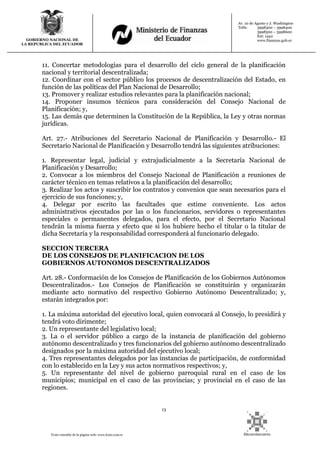 13
Texto extraído de la página web: www.lexis.com.ec
GOBIERNO NACIONAL DE
LA REPUBLICA DEL ECUADOR
Av. 10 de Agosto y J. Washington
Telfs: 3998300 – 3998400
3998500 – 3998600
Ext: 1442
www.finanzas.gob.ec
11. Concertar metodologías para el desarrollo del ciclo general de la planificación
nacional y territorial descentralizada;
12. Coordinar con el sector público los procesos de descentralización del Estado, en
función de las políticas del Plan Nacional de Desarrollo;
13. Promover y realizar estudios relevantes para la planificación nacional;
14. Proponer insumos técnicos para consideración del Consejo Nacional de
Planificación; y,
15. Las demás que determinen la Constitución de la República, la Ley y otras normas
jurídicas.
Art. 27.- Atribuciones del Secretario Nacional de Planificación y Desarrollo.- El
Secretario Nacional de Planificación y Desarrollo tendrá las siguientes atribuciones:
1. Representar legal, judicial y extrajudicialmente a la Secretaría Nacional de
Planificación y Desarrollo;
2. Convocar a los miembros del Consejo Nacional de Planificación a reuniones de
carácter técnico en temas relativos a la planificación del desarrollo;
3. Realizar los actos y suscribir los contratos y convenios que sean necesarios para el
ejercicio de sus funciones; y,
4. Delegar por escrito las facultades que estime conveniente. Los actos
administrativos ejecutados por las o los funcionarios, servidores o representantes
especiales o permanentes delegados, para el efecto, por el Secretario Nacional
tendrán la misma fuerza y efecto que si los hubiere hecho el titular o la titular de
dicha Secretaría y la responsabilidad corresponderá al funcionario delegado.
SECCION TERCERA
DE LOS CONSEJOS DE PLANIFICACION DE LOS
GOBIERNOS AUTONOMOS DESCENTRALIZADOS
Art. 28.- Conformación de los Consejos de Planificación de los Gobiernos Autónomos
Descentralizados.- Los Consejos de Planificación se constituirán y organizarán
mediante acto normativo del respectivo Gobierno Autónomo Descentralizado; y,
estarán integrados por:
1. La máxima autoridad del ejecutivo local, quien convocará al Consejo, lo presidirá y
tendrá voto dirimente;
2. Un representante del legislativo local;
3. La o el servidor público a cargo de la instancia de planificación del gobierno
autónomo descentralizado y tres funcionarios del gobierno autónomo descentralizado
designados por la máxima autoridad del ejecutivo local;
4. Tres representantes delegados por las instancias de participación, de conformidad
con lo establecido en la Ley y sus actos normativos respectivos; y,
5. Un representante del nivel de gobierno parroquial rural en el caso de los
municipios; municipal en el caso de las provincias; y provincial en el caso de las
regiones.
 