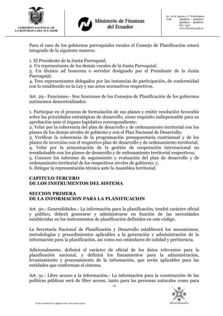 14
Texto extraído de la página web: www.lexis.com.ec
GOBIERNO NACIONAL DE
LA REPUBLICA DEL ECUADOR
Av. 10 de Agosto y J. Washington
Telfs: 3998300 – 3998400
3998500 – 3998600
Ext: 1442
www.finanzas.gob.ec
Para el caso de los gobiernos parroquiales rurales el Consejo de Planificación estará
integrado de la siguiente manera:
1. El Presidente de la Junta Parroquial;
2. Un representante de los demás vocales de la Junta Parroquial;
3. Un técnico ad honorem o servidor designado por el Presidente de la Junta
Parroquial;
4. Tres representantes delegados por las instancias de participación, de conformidad
con lo establecido en la Ley y sus actos normativos respectivos.
Art. 29.- Funciones.- Son funciones de los Consejos de Planificación de los gobiernos
autónomos descentralizados:
1. Participar en el proceso de formulación de sus planes y emitir resolución favorable
sobre las prioridades estratégicas de desarrollo, como requisito indispensable para su
aprobación ante el órgano legislativo correspondiente;
2. Velar por la coherencia del plan de desarrollo y de ordenamiento territorial con los
planes de los demás niveles de gobierno y con el Plan Nacional de Desarrollo;
3. Verificar la coherencia de la programación presupuestaria cuatrianual y de los
planes de inversión con el respectivo plan de desarrollo y de ordenamiento territorial;
4. Velar por la armonización de la gestión de cooperación internacional no
reembolsable con los planes de desarrollo y de ordenamiento territorial respectivos;
5. Conocer los informes de seguimiento y evaluación del plan de desarrollo y de
ordenamiento territorial de los respectivos niveles de gobierno; y,
6. Delegar la representación técnica ante la Asamblea territorial.
CAPITULO TERCERO
DE LOS INSTRUMENTOS DEL SISTEMA
SECCION PRIMERA
DE LA INFORMACION PARA LA PLANIFICACION
Art. 30.- Generalidades.- La información para la planificación, tendrá carácter oficial
y público, deberá generarse y administrarse en función de las necesidades
establecidas en los instrumentos de planificación definidos en este código.
La Secretaría Nacional de Planificación y Desarrollo establecerá los mecanismos,
metodologías y procedimientos aplicables a la generación y administración de la
información para la planificación, así como sus estándares de calidad y pertinencia.
Adicionalmente, definirá el carácter de oficial de los datos relevantes para la
planificación nacional, y definirá los lineamientos para la administración,
levantamiento y procesamiento de la información, que serán aplicables para las
entidades que conforman el sistema.
Art. 31.- Libre acceso a la información.- La información para la construcción de las
políticas públicas será de libre acceso, tanto para las personas naturales como para
 