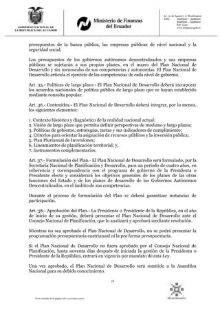 16
Texto extraído de la página web: www.lexis.com.ec
GOBIERNO NACIONAL DE
LA REPUBLICA DEL ECUADOR
Av. 10 de Agosto y J. Washington
Telfs: 3998300 – 3998400
3998500 – 3998600
Ext: 1442
www.finanzas.gob.ec
presupuestos de la banca pública, las empresas públicas de nivel nacional y la
seguridad social.
Los presupuestos de los gobiernos autónomos descentralizados y sus empresas
públicas se sujetarán a sus propios planes, en el marco del Plan Nacional de
Desarrollo y sin menoscabo de sus competencias y autonomías. El Plan Nacional de
Desarrollo articula el ejercicio de las competencias de cada nivel de gobierno.
Art. 35.- Políticas de largo plazo.- El Plan Nacional de Desarrollo deberá incorporar
los acuerdos nacionales de política pública de largo plazo que se hayan establecido
mediante consulta popular.
Art. 36.- Contenidos.- El Plan Nacional de Desarrollo deberá integrar, por lo menos,
los siguientes elementos:
1. Contexto histórico y diagnóstico de la realidad nacional actual;
2. Visión de largo plazo que permita definir perspectivas de mediano y largo plazos;
3. Políticas de gobierno, estrategias, metas y sus indicadores de cumplimiento;
4. Criterios para orientar la asignación de recursos públicos y la inversión pública;
5. Plan Plurianual de Inversiones;
6. Lineamientos de planificación territorial; y,
7. Instrumentos complementarios.
Art. 37.- Formulación del Plan.- El Plan Nacional de Desarrollo será formulado, por la
Secretaría Nacional de Planificación y Desarrollo, para un período de cuatro años, en
coherencia y correspondencia con el programa de gobierno de la Presidenta o
Presidente electo y considerará los objetivos generales de los planes de las otras
funciones del Estado y de los planes de desarrollo de los Gobiernos Autónomos
Descentralizados, en el ámbito de sus competencias.
Durante el proceso de formulación del Plan se deberá garantizar instancias de
participación.
Art. 38.- Aprobación del Plan.- La Presidenta o Presidente de la República, en el año
de inicio de su gestión, deberá presentar el Plan Nacional de Desarrollo ante el
Consejo Nacional de Planificación, que lo analizará y aprobará mediante resolución.
Mientras no sea aprobado el Plan Nacional de Desarrollo, no se podrá presentar la
programación presupuestaria cuatrianual ni la pro forma presupuestaria.
Si el Plan Nacional de Desarrollo no fuera aprobado por el Consejo Nacional de
Planificación, hasta noventa días después de iniciada la gestión de la Presidenta o
Presidente de la República, entrará en vigencia por mandato de esta Ley.
Una vez aprobado, el Plan Nacional de Desarrollo será remitido a la Asamblea
Nacional para su debido conocimiento.
 