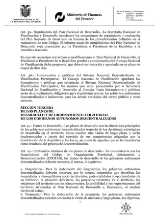 17
Texto extraído de la página web: www.lexis.com.ec
GOBIERNO NACIONAL DE
LA REPUBLICA DEL ECUADOR
Av. 10 de Agosto y J. Washington
Telfs: 3998300 – 3998400
3998500 – 3998600
Ext: 1442
www.finanzas.gob.ec
Art. 39.- Seguimiento del Plan Nacional de Desarrollo.- La Secretaría Nacional de
Planificación y Desarrollo coordinará los mecanismos de seguimiento y evaluación
del Plan Nacional de Desarrollo en función de los procedimientos definidos en el
reglamento de este Código. El informe anual de cumplimiento del Plan Nacional de
Desarrollo será presentado por la Presidenta o Presidente de la República a la
Asamblea Nacional.
En caso de requerirse correctivos o modificaciones al Plan Nacional de Desarrollo, la
Presidenta o Presidente de la República pondrá a consideración del Consejo Nacional
de Planificación dicha propuesta, que deberá ser conocida y aprobada en un plazo no
mayor de diez días.
Art. 40.- Lineamientos y políticas del Sistema Nacional Descentralizado de
Planificación Participativa.- El Consejo Nacional de Planificación aprobará los
lineamientos y políticas que orientarán el Sistema Nacional Descentralizado de
Planificación Participativa, los mismos que serán presentados por la Secretaría
Nacional de Planificación y Desarrollo al Consejo. Estos lineamientos y políticas
serán de cumplimiento obligatorio para el gobierno central, los gobiernos autónomos
descentralizados e indicativos para las demás entidades del sector público y otros
sectores.
SECCION TERCERA
DE LOS PLANES DE
DESARROLLO Y DE ORDENAMIENTO TERRITORIAL
DE LOS GOBIERNOS AUTONOMOS DESCENTRALIZADOS
Art. 41.- Planes de Desarrollo.- Los planes de desarrollo son las directrices principales
de los gobiernos autónomos descentralizados respecto de las decisiones estratégicas
de desarrollo en el territorio. Estos tendrán una visión de largo plazo, y serán
implementados a través del ejercicio de sus competencias asignadas por la
Constitución de la República y las Leyes, así como de aquellas que se les transfieran
como resultado del proceso de descentralización.
Art. 42.- Contenidos mínimos de los planes de desarrollo.- En concordancia con las
disposiciones del Código de Organización Territorial, Autonomías y
Descentralización (COOTAD), los planes de desarrollo de los gobiernos autónomos
descentralizados deberán contener, al menos, lo siguiente:
a. Diagnóstico.- Para la elaboración del diagnóstico, los gobiernos autónomos
descentralizados deberán observar, por lo menos, contenidos que describan las
inequidades y desequilibrios socio territoriales, potencialidades y oportunidades de
su territorio, la situación deficitaria, los proyectos existentes en el territorio, las
relaciones del territorio con los circunvecinos, la posibilidad y los requerimientos del
territorio articuladas al Plan Nacional de Desarrollo y, finalmente, el modelo
territorial actual;
b. Propuesta.- Para la elaboración de la propuesta, los gobiernos autónomos
descentralizados tomarán en cuenta la visión de mediano y largo plazos, los objetivos,
 