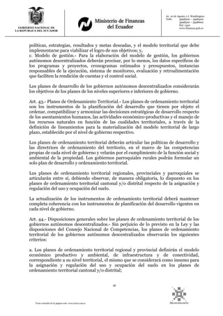 18
Texto extraído de la página web: www.lexis.com.ec
GOBIERNO NACIONAL DE
LA REPUBLICA DEL ECUADOR
Av. 10 de Agosto y J. Washington
Telfs: 3998300 – 3998400
3998500 – 3998600
Ext: 1442
www.finanzas.gob.ec
políticas, estrategias, resultados y metas deseadas, y el modelo territorial que debe
implementarse para viabilizar el logro de sus objetivos; y,
c. Modelo de gestión.- Para la elaboración del modelo de gestión, los gobiernos
autónomos descentralizados deberán precisar, por lo menos, los datos específicos de
los programas y proyectos, cronogramas estimados y presupuestos, instancias
responsables de la ejecución, sistema de monitoreo, evaluación y retroalimentación
que faciliten la rendición de cuentas y el control social.
Los planes de desarrollo de los gobiernos autónomos descentralizados considerarán
los objetivos de los planes de los niveles superiores e inferiores de gobierno.
Art. 43.- Planes de Ordenamiento Territorial.- Los planes de ordenamiento territorial
son los instrumentos de la planificación del desarrollo que tienen por objeto el
ordenar, compatibilizar y armonizar las decisiones estratégicas de desarrollo respecto
de los asentamientos humanos, las actividades económico-productivas y el manejo de
los recursos naturales en función de las cualidades territoriales, a través de la
definición de lineamientos para la materialización del modelo territorial de largo
plazo, establecido por el nivel de gobierno respectivo.
Los planes de ordenamiento territorial deberán articular las políticas de desarrollo y
las directrices de ordenamiento del territorio, en el marco de las competencias
propias de cada nivel de gobierno y velarán por el cumplimiento de la función social y
ambiental de la propiedad. Los gobiernos parroquiales rurales podrán formular un
solo plan de desarrollo y ordenamiento territorial.
Los planes de ordenamiento territorial regionales, provinciales y parroquiales se
articularán entre sí, debiendo observar, de manera obligatoria, lo dispuesto en los
planes de ordenamiento territorial cantonal y/o distrital respecto de la asignación y
regulación del uso y ocupación del suelo.
La actualización de los instrumentos de ordenamiento territorial deberá mantener
completa coherencia con los instrumentos de planificación del desarrollo vigentes en
cada nivel de gobierno.
Art. 44.- Disposiciones generales sobre los planes de ordenamiento territorial de los
gobiernos autónomos descentralizados.- Sin perjuicio de lo previsto en la Ley y las
disposiciones del Consejo Nacional de Competencias, los planes de ordenamiento
territorial de los gobiernos autónomos descentralizados observarán los siguientes
criterios:
a. Los planes de ordenamiento territorial regional y provincial definirán el modelo
económico productivo y ambiental, de infraestructura y de conectividad,
correspondiente a su nivel territorial, el mismo que se considerará como insumo para
la asignación y regulación del uso y ocupación del suelo en los planes de
ordenamiento territorial cantonal y/o distrital;
 