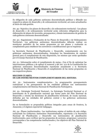 20
Texto extraído de la página web: www.lexis.com.ec
GOBIERNO NACIONAL DE
LA REPUBLICA DEL ECUADOR
Av. 10 de Agosto y J. Washington
Telfs: 3998300 – 3998400
3998500 – 3998600
Ext: 1442
www.finanzas.gob.ec
Es obligación de cada gobierno autónomo descentralizado publicar y difundir sus
respectivos planes de desarrollo y de ordenamiento territorial, así como actualizarlos
al inicio de cada gestión.
Art. 49.- Sujeción a los planes de desarrollo y de ordenamiento territorial.- Los planes
de desarrollo y de ordenamiento territorial serán referentes obligatorios para la
elaboración de planes de inversión, presupuestos y demás instrumentos de gestión de
cada gobierno autónomo descentralizado.
Art. 50.- Seguimiento y Evaluación de los Planes de Desarrollo y de Ordenamiento
Territorial.- Los gobiernos autónomos descentralizados deberán realizar un
monitoreo periódico de las metas propuestas en sus planes y evaluarán su
cumplimiento para establecer los correctivos o modificaciones que se requieran.
La Secretaría Nacional de Planificación y Desarrollo, conjuntamente con los
gobiernos autónomos descentralizados, formulará los lineamientos de carácter
general para el cumplimiento de esta disposición, los mismos que serán aprobados
por el Consejo Nacional de Planificación.
Art. 51.- Información sobre el cumplimiento de metas.- Con el fin de optimizar las
intervenciones públicas y de aplicar el numeral 3 del Art. 272 de la Constitución los
gobiernos autónomos descentralizados reportarán anualmente a la Secretaría
Nacional de Planificación y Desarrollo el cumplimiento de las metas propuestas en
sus respectivos planes.
SECCION CUARTA
DE LOS INSTRUMENTOS COMPLEMENTARIOS DEL SISTEMA
Art. 52.- Instrumentos complementarios.- La programación presupuestaria
cuatrianual y los presupuestos de las entidades públicas son instrumentos
complementarios del Sistema Nacional de Planificación Participativa.
Art. 53.- Estrategia Territorial Nacional.- La Estrategia Territorial Nacional es el
instrumento de la planificación nacional que forma parte del Plan Nacional de
Desarrollo y orienta las decisiones de planificación territorial, de escala nacional,
definidas por las entidades del gobierno central y los gobiernos autónomos
descentralizados.
En su formulación se propondrán políticas integrales para zonas de frontera, la
Amazonía y el régimen especial de Galápagos.
Art. 54.- Planes institucionales.- Las instituciones sujetas al ámbito de este código,
excluyendo los Gobiernos Autónomos Descentralizados, reportarán a la Secretaría
Nacional de Planificación y Desarrollo sus instrumentos de planificación
institucionales, para verificar que las propuestas de acciones, programas y proyectos
correspondan a las competencias institucionales y los objetivos del Plan Nacional de
Desarrollo.
 